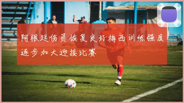 阿根廷伤员恢复良好梅西训练强度逐步加大迎接比赛