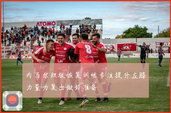 内马尔积极恢复训练专注提升左膝力量为复出做好准备