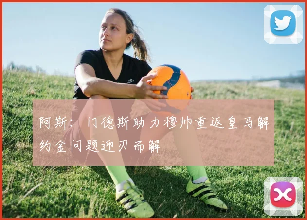 阿斯：门德斯助力穆帅重返皇马解约金问题迎刃而解