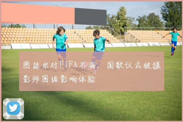 图赫尔对FIFA不满：国歌仪式被摄影师围堵影响体验