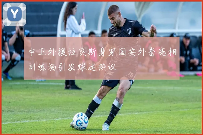 中卫外援拉莫斯身穿国安外套亮相训练场引发球迷热议