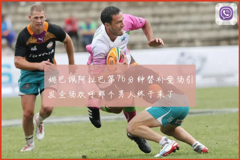 姆巴佩阿拉巴第76分钟替补登场引发全场欢呼那个男人终于来了
