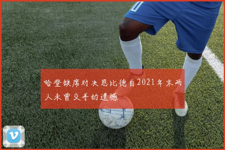 哈登缺席对决恩比德自2021年末两人未曾交手的遗憾