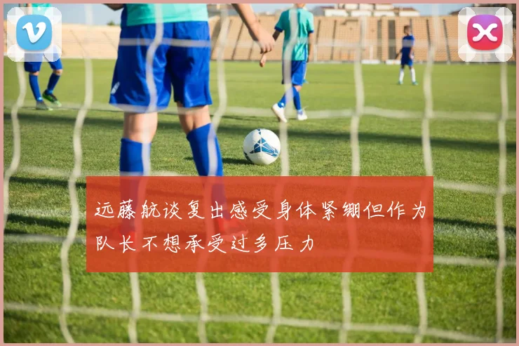 远藤航谈复出感受身体紧绷但作为队长不想承受过多压力