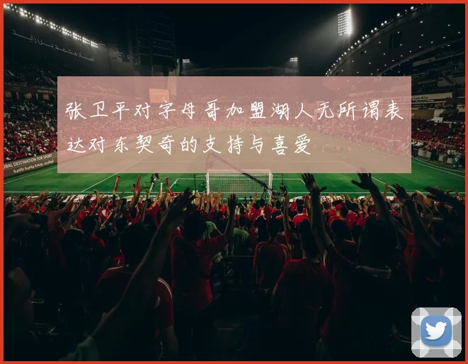 张卫平对字母哥加盟湖人无所谓表达对东契奇的支持与喜爱