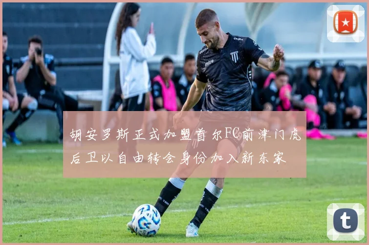 胡安罗斯正式加盟首尔FC前津门虎后卫以自由转会身份加入新东家