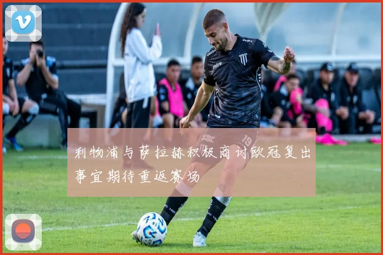 利物浦与萨拉赫积极商讨欧冠复出事宜期待重返赛场