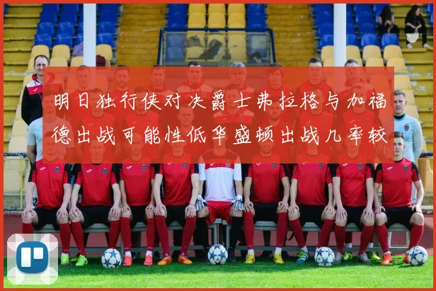 明日独行侠对决爵士弗拉格与加福德出战可能性低华盛顿出战几率较高