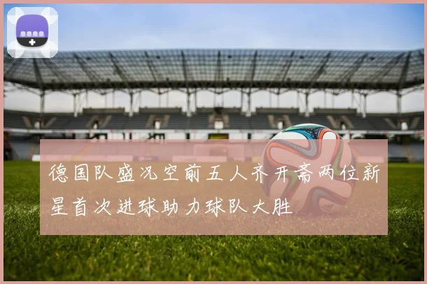 德国队盛况空前五人齐开斋两位新星首次进球助力球队大胜