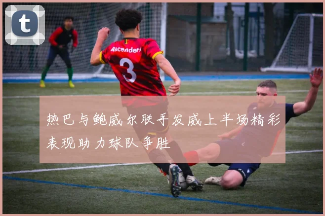 热巴与鲍威尔联手发威上半场精彩表现助力球队争胜