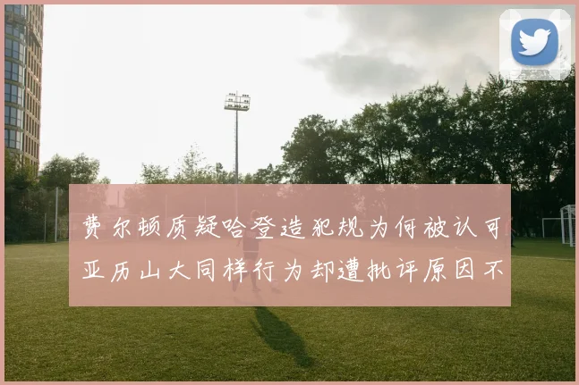 费尔顿质疑哈登造犯规为何被认可亚历山大同样行为却遭批评原因不明