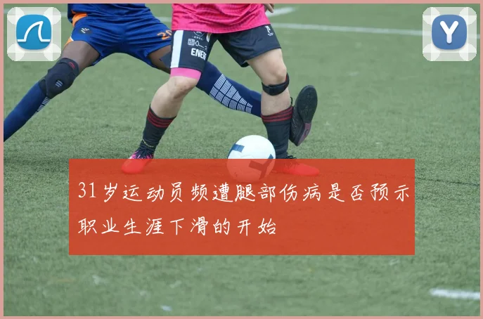 31岁运动员频遭腿部伤病是否预示职业生涯下滑的开始