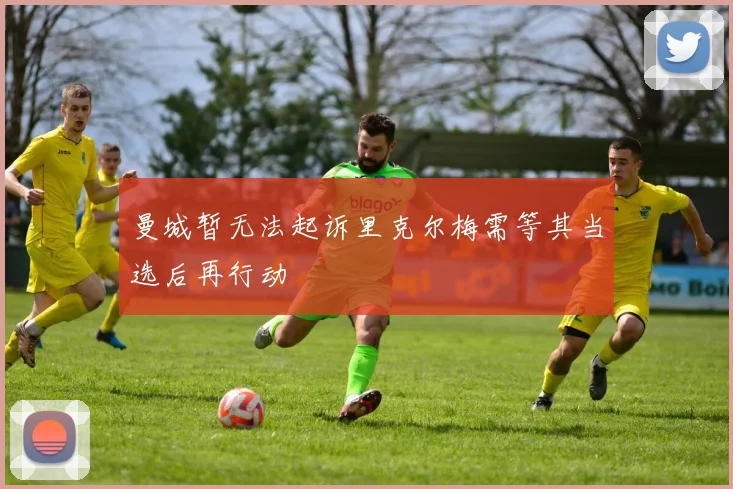 曼城暂无法起诉里克尔梅需等其当选后再行动