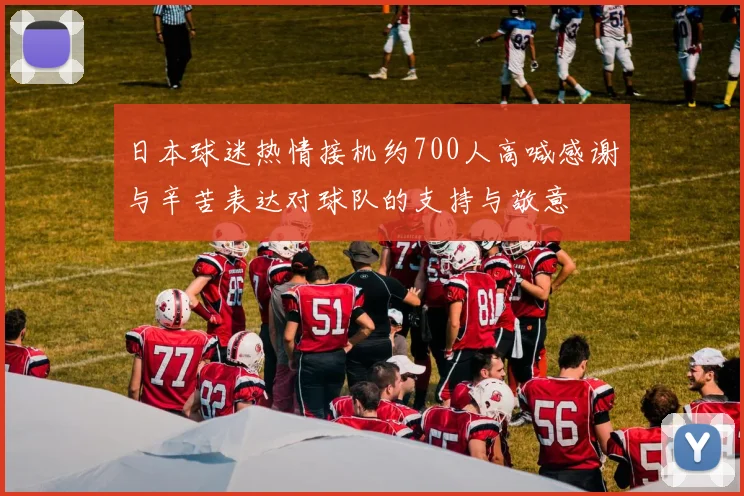 日本球迷热情接机约700人高喊感谢与辛苦表达对球队的支持与敬意