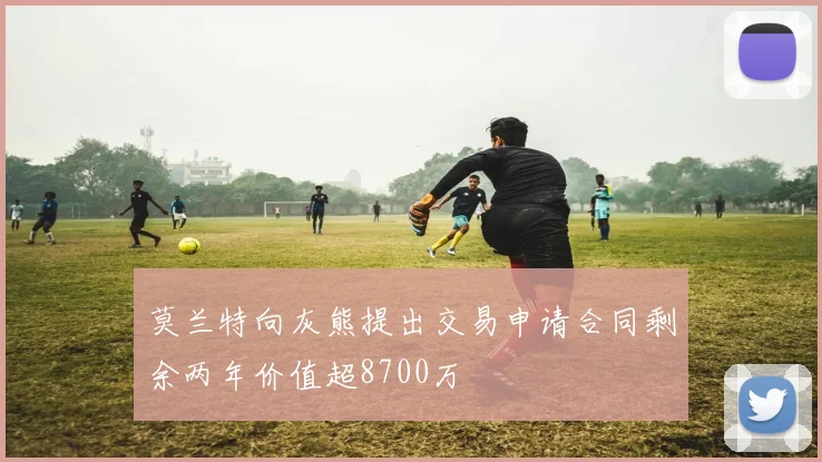 莫兰特向灰熊提出交易申请合同剩余两年价值超8700万