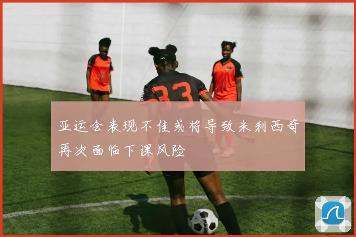 亚运会表现不佳或将导致米利西奇再次面临下课风险