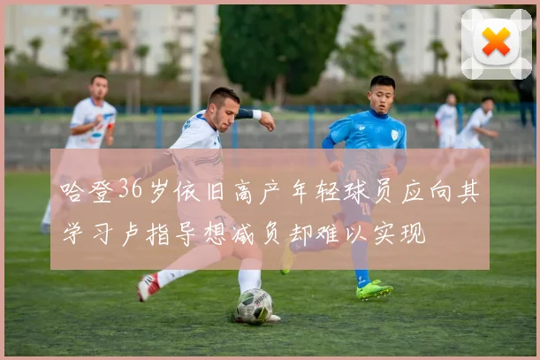 哈登36岁依旧高产年轻球员应向其学习卢指导想减负却难以实现