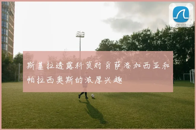 斯基拉透露科莫对贡萨洛加西亚和帕拉西奥斯的浓厚兴趣