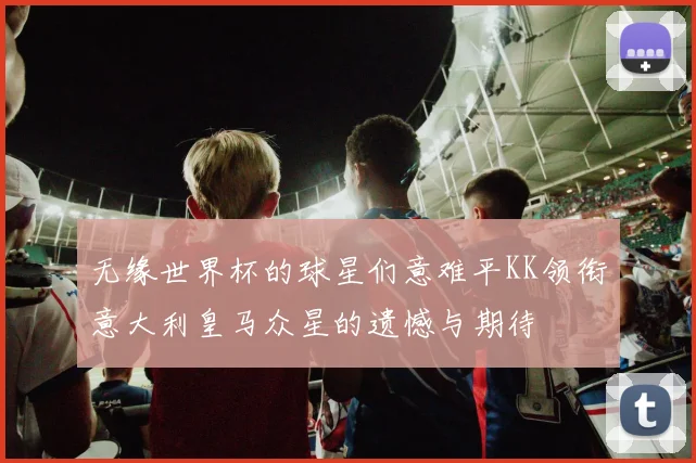 无缘世界杯的球星们意难平KK领衔意大利皇马众星的遗憾与期待