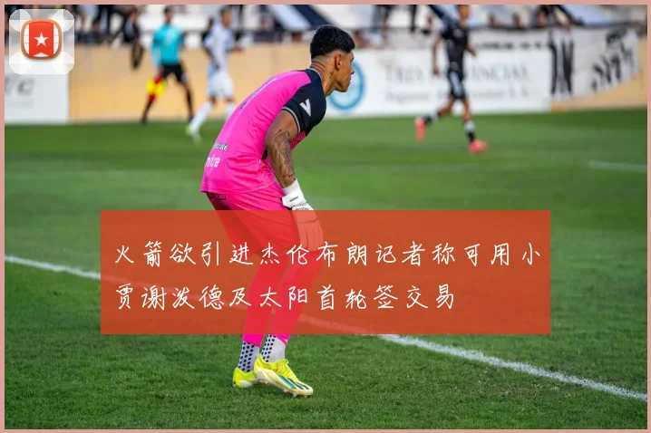 火箭欲引进杰伦布朗记者称可用小贾谢泼德及太阳首轮签交易