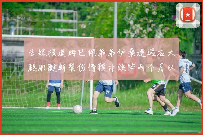 法媒报道姆巴佩弟弟伊桑遭遇右大腿肌腱断裂伤情预计缺阵两个月以上