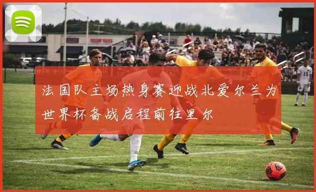 法国队主场热身赛迎战北爱尔兰为世界杯备战启程前往里尔